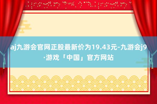 aj九游会官网正股最新价为19.43元-九游会j9·游戏「中国」官方网站