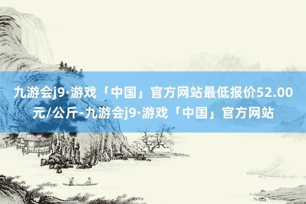 九游会j9·游戏「中国」官方网站最低报价52.00元/公斤-九游会j9·游戏「中国」官方网站