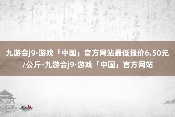 九游会j9·游戏「中国」官方网站最低报价6.50元/公斤-九游会j9·游戏「中国」官方网站