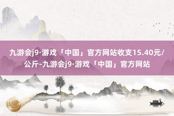 九游会j9·游戏「中国」官方网站收支15.40元/公斤-九游会j9·游戏「中国」官方网站