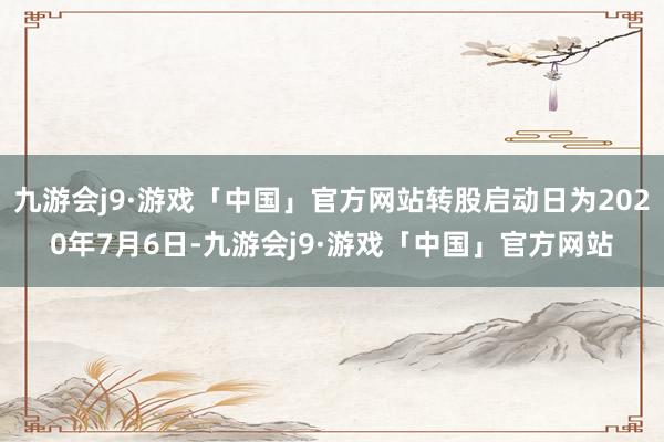 九游会j9·游戏「中国」官方网站转股启动日为2020年7月6日-九游会j9·游戏「中国」官方网站