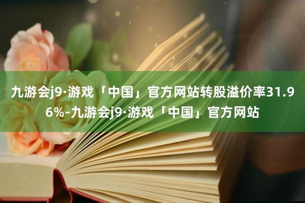 九游会j9·游戏「中国」官方网站转股溢价率31.96%-九游会j9·游戏「中国」官方网站