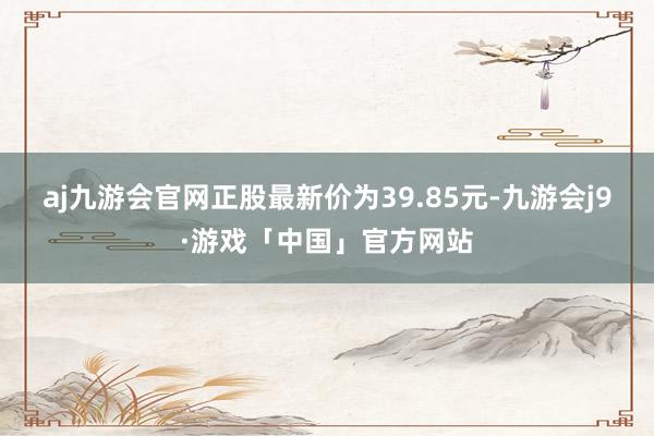 aj九游会官网正股最新价为39.85元-九游会j9·游戏「中国」官方网站