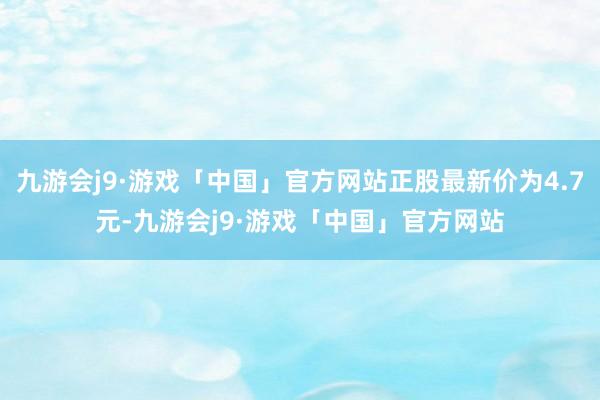 九游会j9·游戏「中国」官方网站正股最新价为4.7元-九游会j9·游戏「中国」官方网站