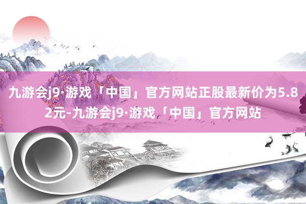 九游会j9·游戏「中国」官方网站正股最新价为5.82元-九游会j9·游戏「中国」官方网站