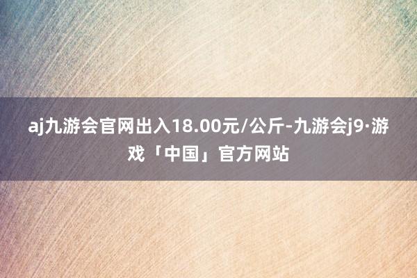 aj九游会官网出入18.00元/公斤-九游会j9·游戏「中国」官方网站