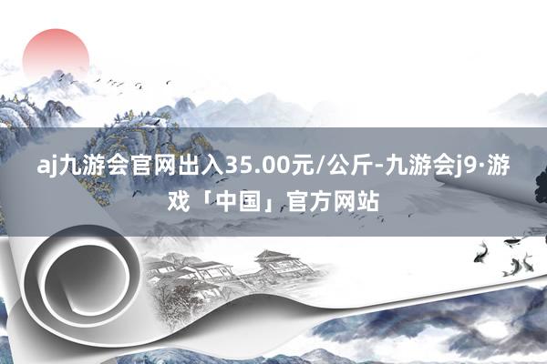 aj九游会官网出入35.00元/公斤-九游会j9·游戏「中国」官方网站