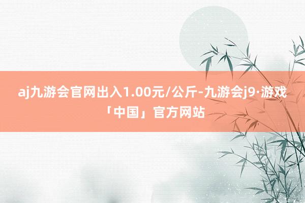 aj九游会官网出入1.00元/公斤-九游会j9·游戏「中国」官方网站