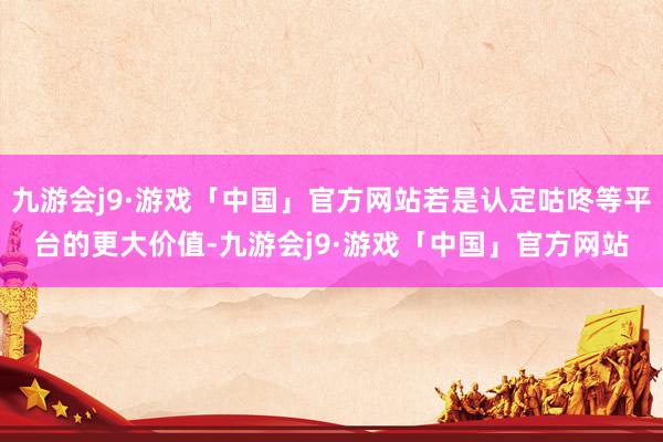 九游会j9·游戏「中国」官方网站若是认定咕咚等平台的更大价值-九游会j9·游戏「中国」官方网站