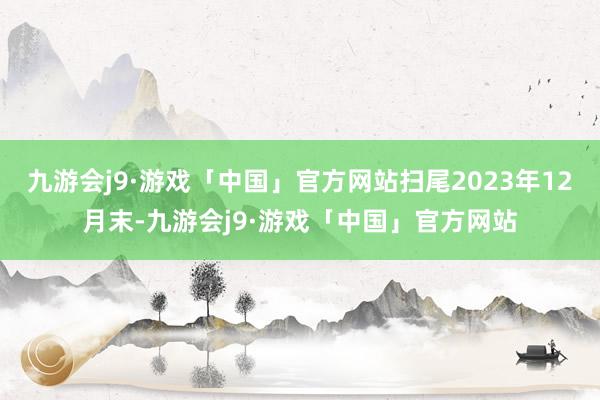 九游会j9·游戏「中国」官方网站扫尾2023年12月末-九游会j9·游戏「中国」官方网站