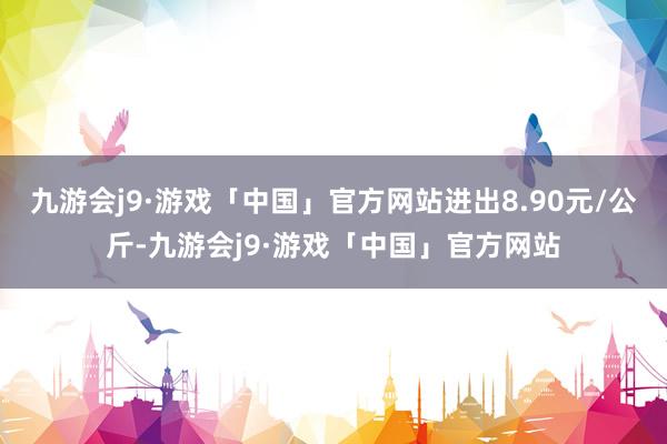 九游会j9·游戏「中国」官方网站进出8.90元/公斤-九游会j9·游戏「中国」官方网站