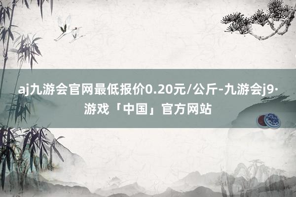 aj九游会官网最低报价0.20元/公斤-九游会j9·游戏「中国」官方网站