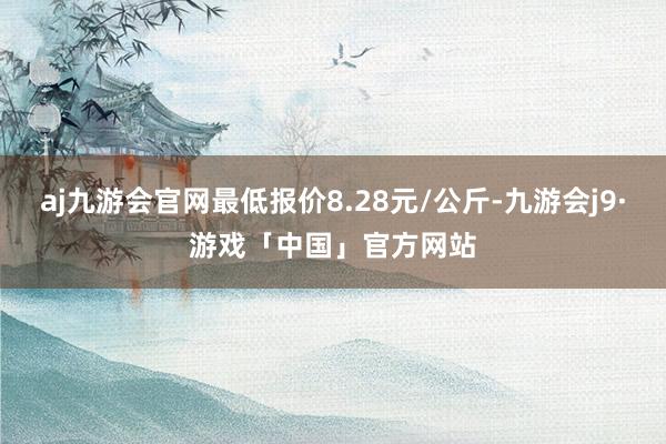 aj九游会官网最低报价8.28元/公斤-九游会j9·游戏「中国」官方网站