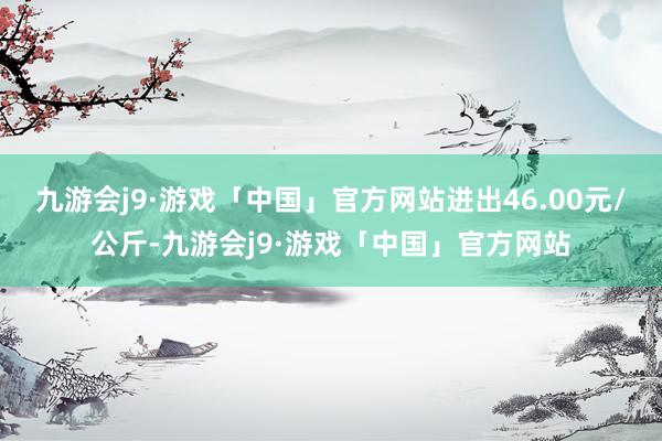 九游会j9·游戏「中国」官方网站进出46.00元/公斤-九游会j9·游戏「中国」官方网站