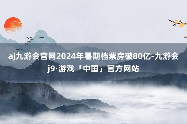 aj九游会官网2024年暑期档票房破80亿-九游会j9·游戏「中国」官方网站