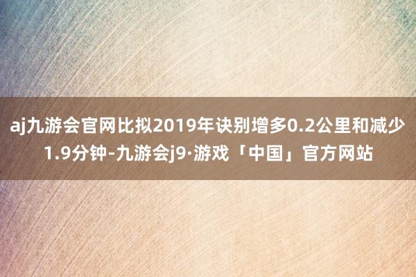 aj九游会官网比拟2019年诀别增多0.2公里和减少1.9分钟-九游会j9·游戏「中国」官方网站