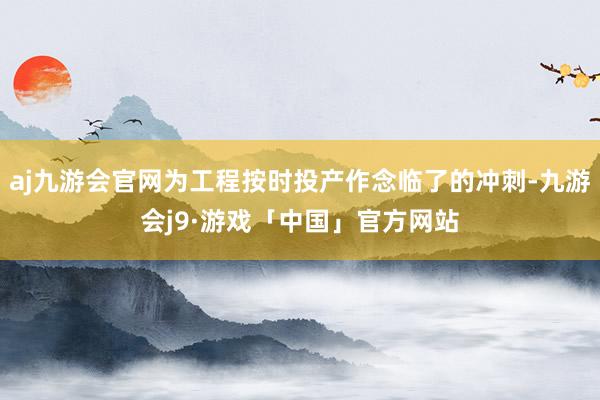 aj九游会官网为工程按时投产作念临了的冲刺-九游会j9·游戏「中国」官方网站