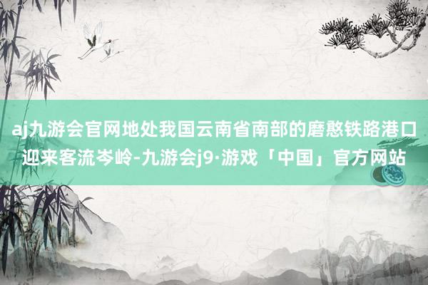 aj九游会官网地处我国云南省南部的磨憨铁路港口迎来客流岑岭-九游会j9·游戏「中国」官方网站