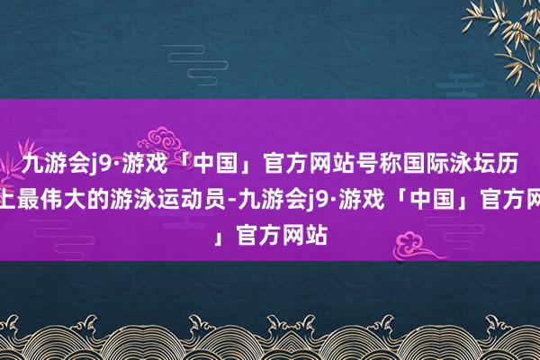 九游会j9·游戏「中国」官方网站号称国际泳坛历史上最伟大的游泳运动员-九游会j9·游戏「中国」官方网站