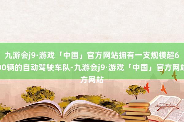 九游会j9·游戏「中国」官方网站拥有一支规模超600辆的自动驾驶车队-九游会j9·游戏「中国」官方网站