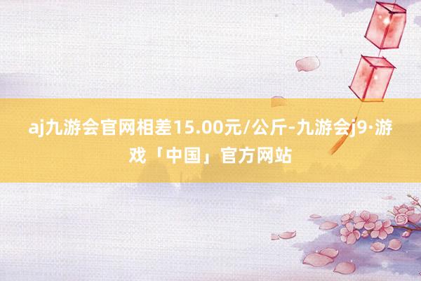 aj九游会官网相差15.00元/公斤-九游会j9·游戏「中国」官方网站