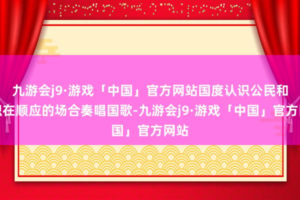 九游会j9·游戏「中国」官方网站国度认识公民和组织在顺应的场合奏唱国歌-九游会j9·游戏「中国」官方网站