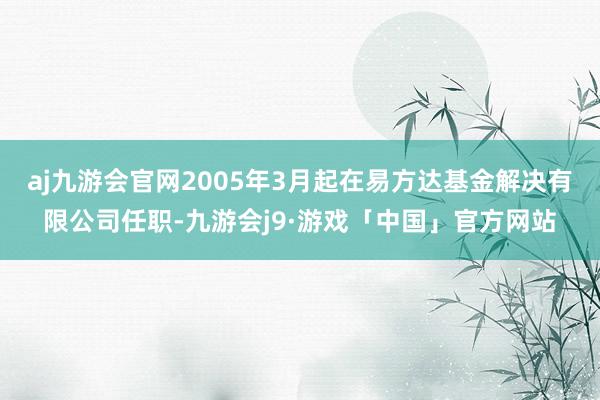 aj九游会官网2005年3月起在易方达基金解决有限公司任职-九游会j9·游戏「中国」官方网站