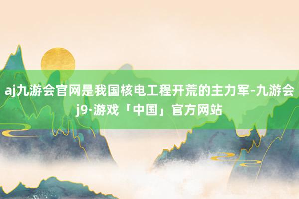 aj九游会官网是我国核电工程开荒的主力军-九游会j9·游戏「中国」官方网站