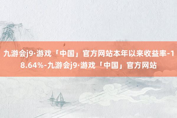 九游会j9·游戏「中国」官方网站本年以来收益率-18.64%-九游会j9·游戏「中国」官方网站