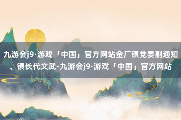 九游会j9·游戏「中国」官方网站金厂镇党委副通知、镇长代文武-九游会j9·游戏「中国」官方网站