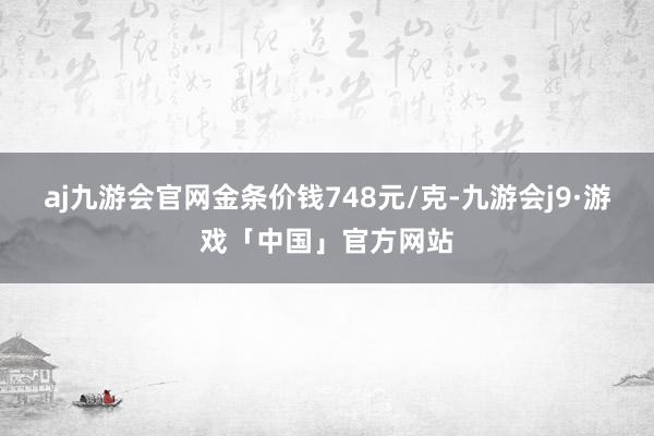 aj九游会官网金条价钱748元/克-九游会j9·游戏「中国」官方网站