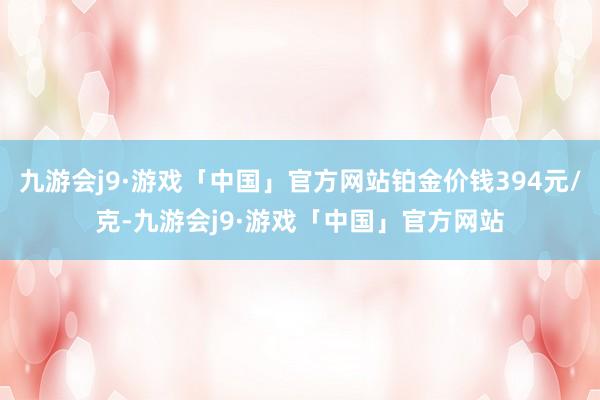 九游会j9·游戏「中国」官方网站铂金价钱394元/克-九游会j9·游戏「中国」官方网站