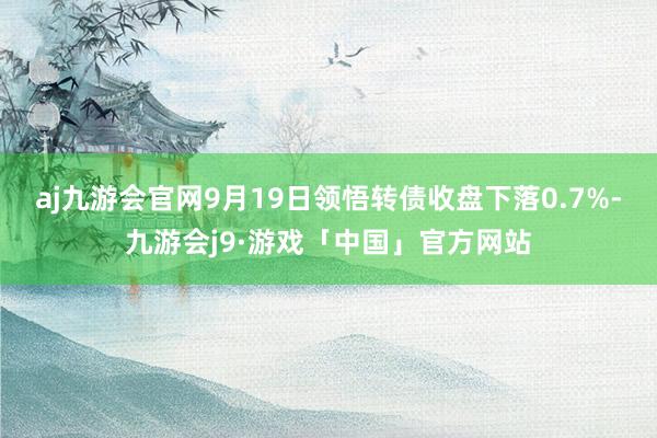 aj九游会官网9月19日领悟转债收盘下落0.7%-九游会j9·游戏「中国」官方网站