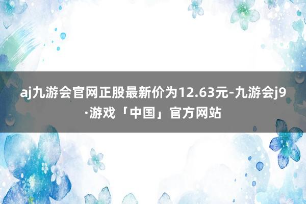 aj九游会官网正股最新价为12.63元-九游会j9·游戏「中国」官方网站