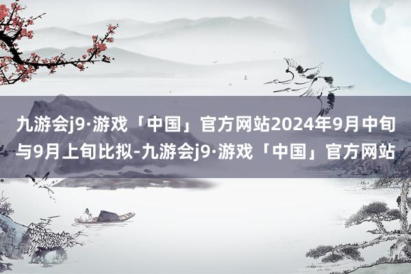 九游会j9·游戏「中国」官方网站2024年9月中旬与9月上旬比拟-九游会j9·游戏「中国」官方网站