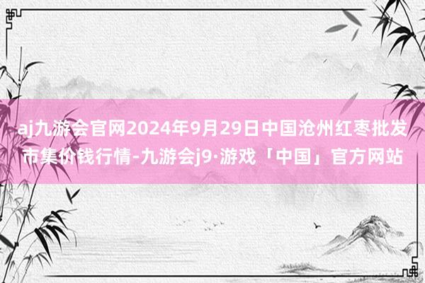 aj九游会官网2024年9月29日中国沧州红枣批发市集价钱行情-九游会j9·游戏「中国」官方网站