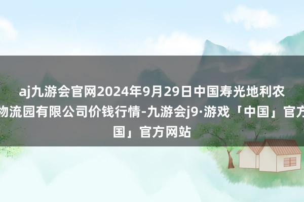 aj九游会官网2024年9月29日中国寿光地利农家具物流园有限公司价钱行情-九游会j9·游戏「中国」官方网站