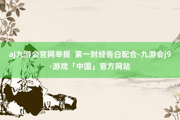 aj九游会官网举报  第一财经告白配合-九游会j9·游戏「中国」官方网站