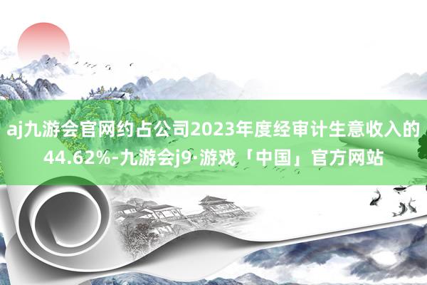 aj九游会官网约占公司2023年度经审计生意收入的44.62%-九游会j9·游戏「中国」官方网站