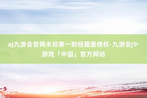 aj九游会官网未经第一财经籍面授权-九游会j9·游戏「中国」官方网站