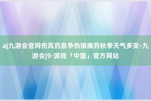 aj九游会官网伤风药息争热镇痛药秋季天气多变-九游会j9·游戏「中国」官方网站