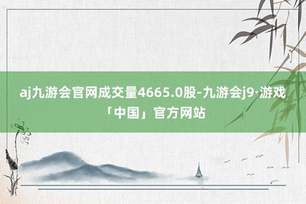 aj九游会官网成交量4665.0股-九游会j9·游戏「中国」官方网站