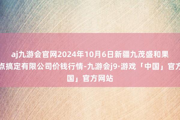 aj九游会官网2024年10月6日新疆九茂盛和果品观点搞定有限公司价钱行情-九游会j9·游戏「中国」官方网站