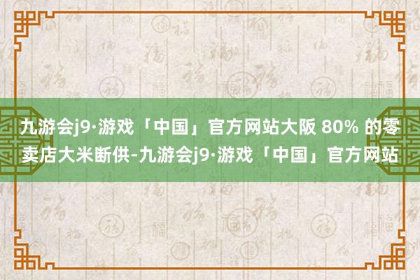 九游会j9·游戏「中国」官方网站大阪 80% 的零卖店大米断供-九游会j9·游戏「中国」官方网站