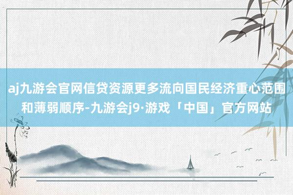 aj九游会官网信贷资源更多流向国民经济重心范围和薄弱顺序-九游会j9·游戏「中国」官方网站