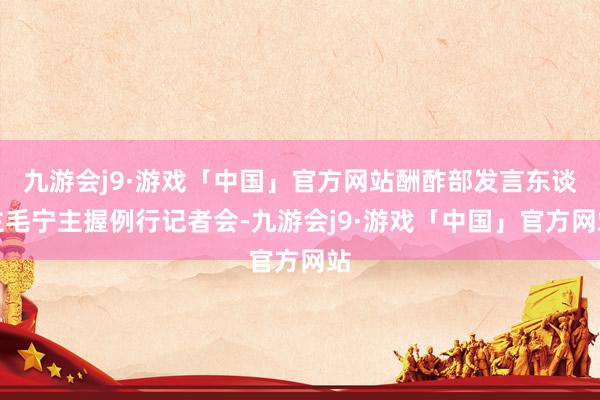 九游会j9·游戏「中国」官方网站酬酢部发言东谈主毛宁主握例行记者会-九游会j9·游戏「中国」官方网站