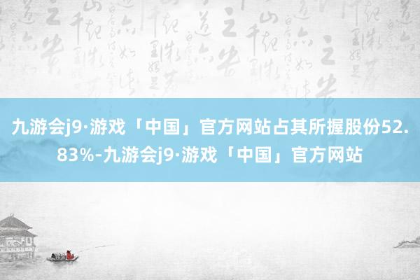 九游会j9·游戏「中国」官方网站占其所握股份52.83%-九游会j9·游戏「中国」官方网站