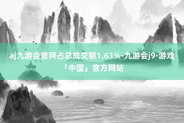 aj九游会官网占总成交额1.61%-九游会j9·游戏「中国」官方网站