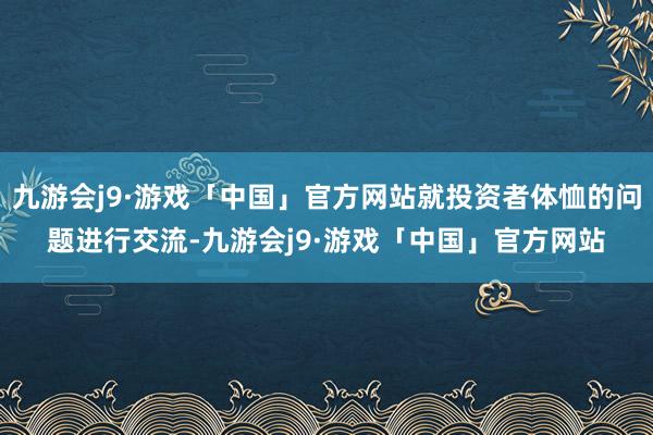 九游会j9·游戏「中国」官方网站就投资者体恤的问题进行交流-九游会j9·游戏「中国」官方网站