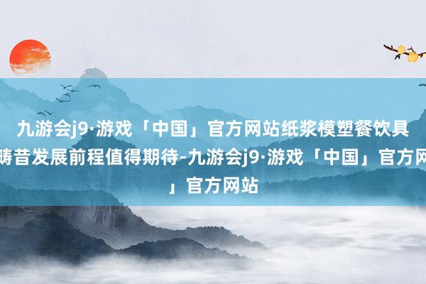 九游会j9·游戏「中国」官方网站纸浆模塑餐饮具的畴昔发展前程值得期待-九游会j9·游戏「中国」官方网站